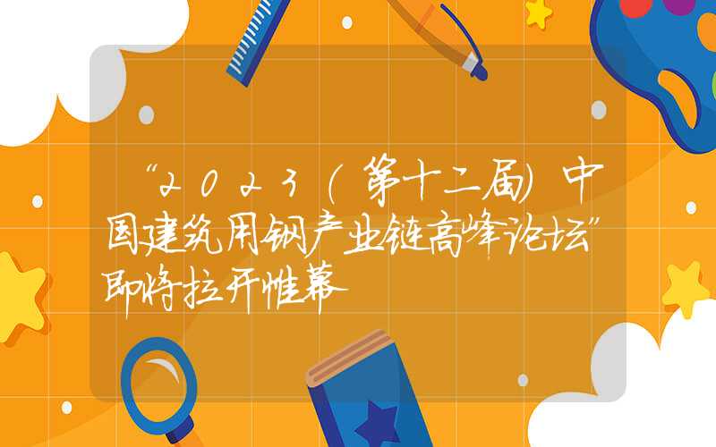 “2023（第十二届）中国建筑用钢产业链高峰论坛”即将拉开帷幕