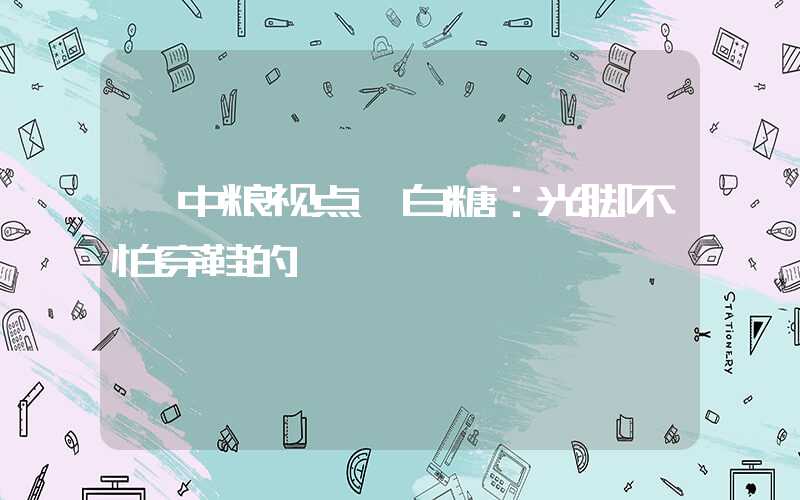 【中粮视点】白糖：光脚不怕穿鞋的