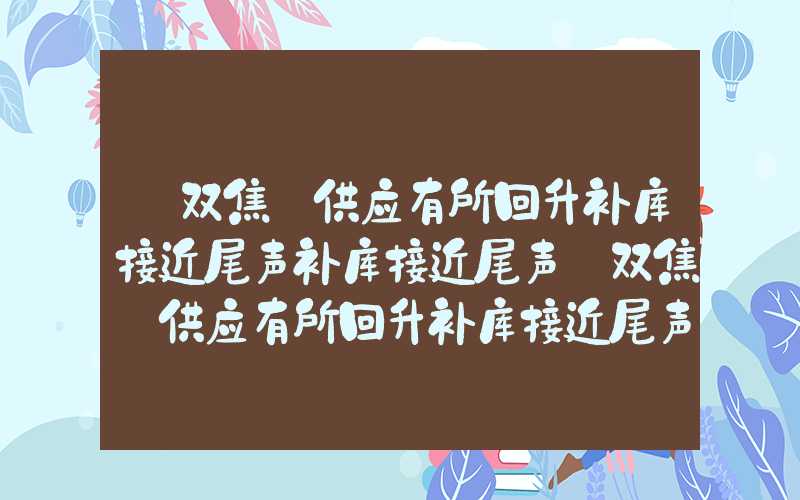 【双焦】供应有所回升补库接近尾声补库接近尾声【双焦】供应有所回升补库接近尾声