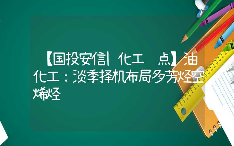 【国投安信|化工视点】油化工：淡季择机布局多芳烃空烯烃