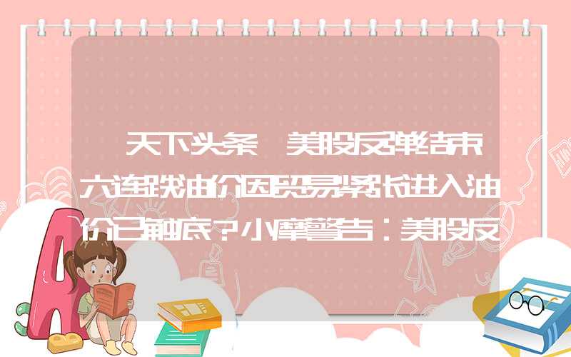 【天下头条】美股反弹结束六连跌油价因贸易紧张进入油价已触底？小摩警告：美股反弹不可持续原油迎来买入良机