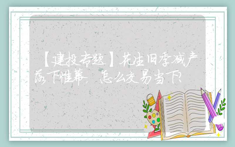 【建投专题】花生旧季减产落下帷幕，怎么交易当下？