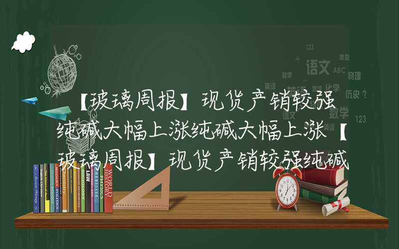 【玻璃周报】现货产销较强纯碱大幅上涨纯碱大幅上涨【玻璃周报】现货产销较强纯碱大幅上涨