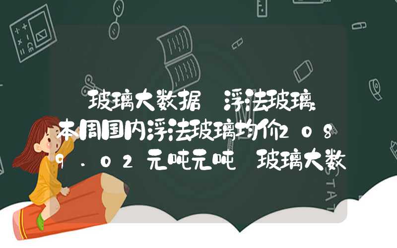 【玻璃大数据】浮法玻璃：本周国内浮法玻璃均价2089.02元吨元吨【玻璃大数据】浮法玻璃：本周国内浮法玻璃均价2089.02元吨