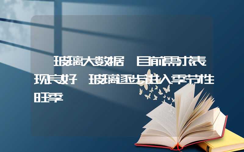 【玻璃大数据】目前需求表现良好 玻璃逐步进入季节性旺季