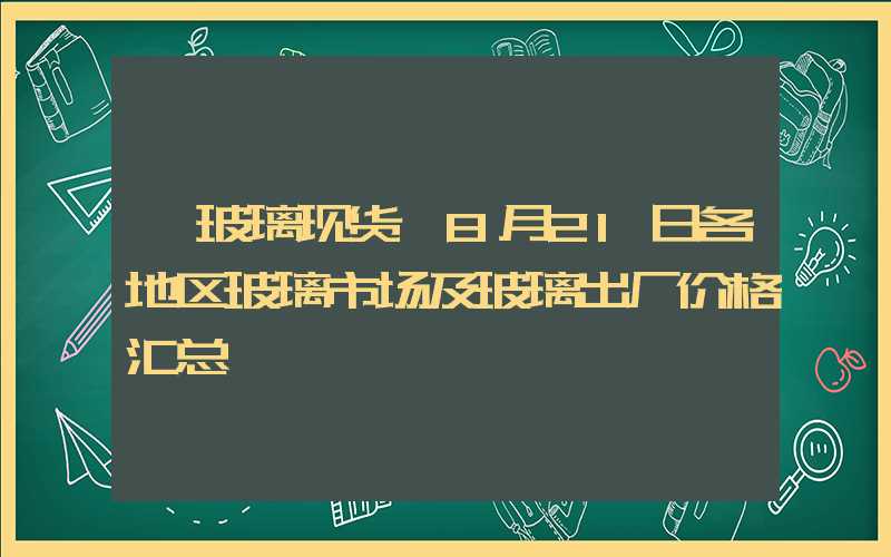 【玻璃现货】8月21日各地区玻璃市场及玻璃出厂价格汇总