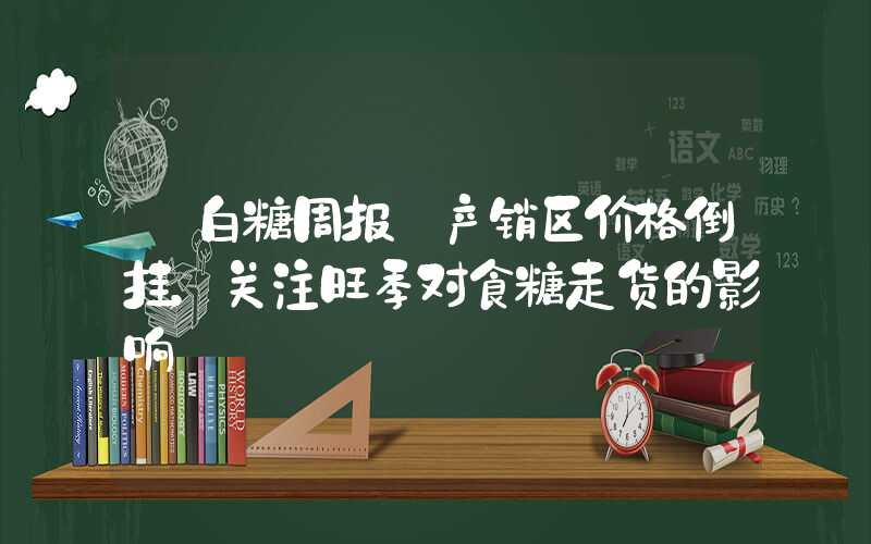 【白糖周报】产销区价格倒挂，关注旺季对食糖走货的影响