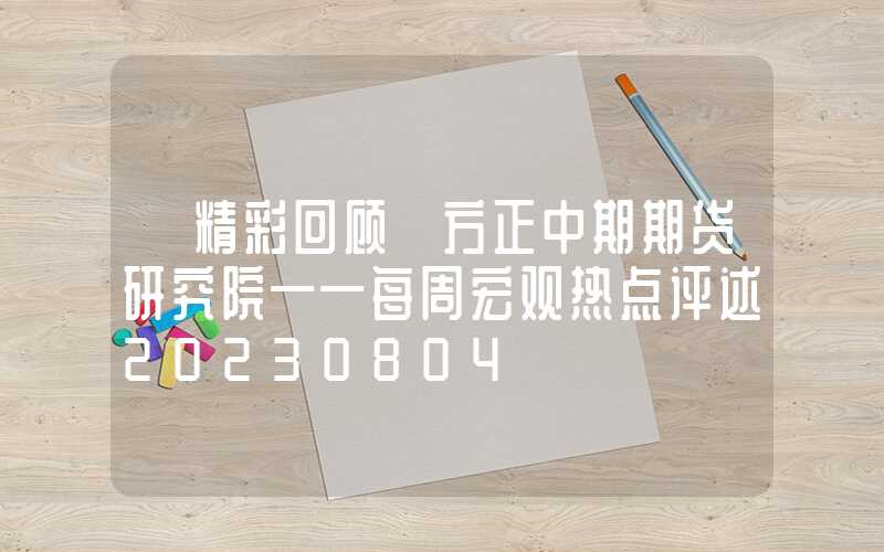 【精彩回顾】方正中期期货研究院——每周宏观热点评述20230804