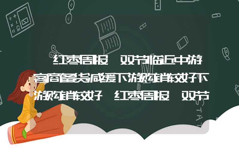 【红枣周报】双节临近中游客商备货减缓下游购销较好下游购销较好【红枣周报】双节临近中游客商备货减缓下游购销较好