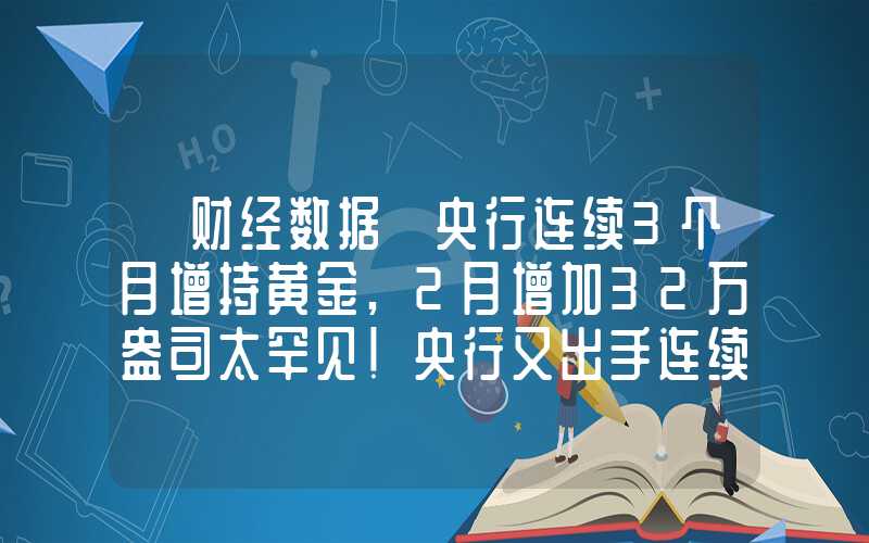 【财经数据】央行连续3个月增持黄金,2月增加32万盎司太罕见！央行又出手连续13个月增持黄金