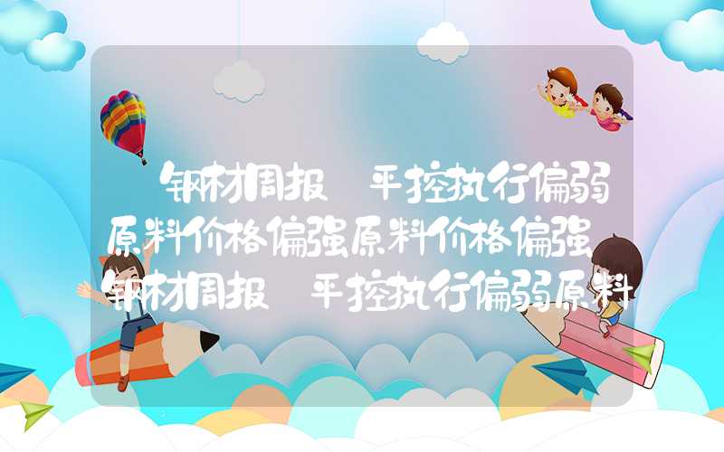 【钢材周报】平控执行偏弱原料价格偏强原料价格偏强【钢材周报】平控执行偏弱原料价格偏强