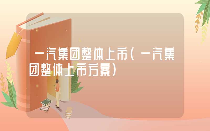 一汽集团整体上市（一汽集团整体上市方案）