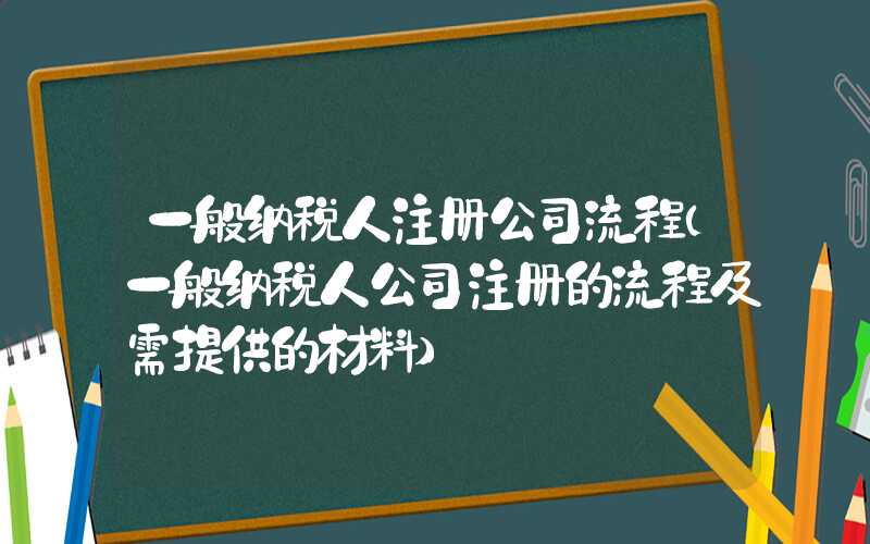 一般纳税人注册公司流程（一般纳税人公司注册的流程及需提供的材料）