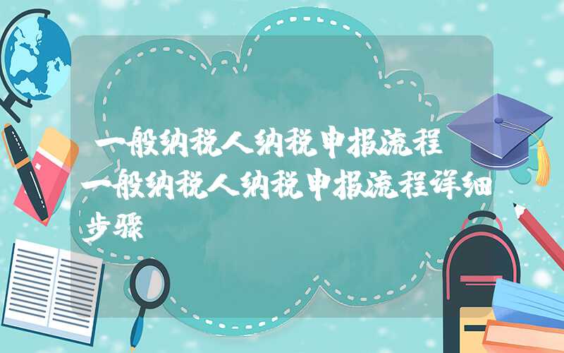 一般纳税人纳税申报流程（一般纳税人纳税申报流程详细步骤）