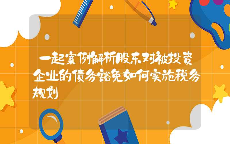 一起案例解析股东对被投资企业的债务豁免如何实施税务规划