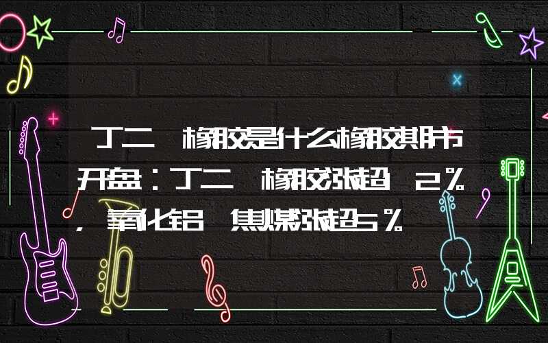 丁二烯橡胶是什么橡胶期市开盘：丁二烯橡胶涨超12%，氧化铝、焦煤涨超5%