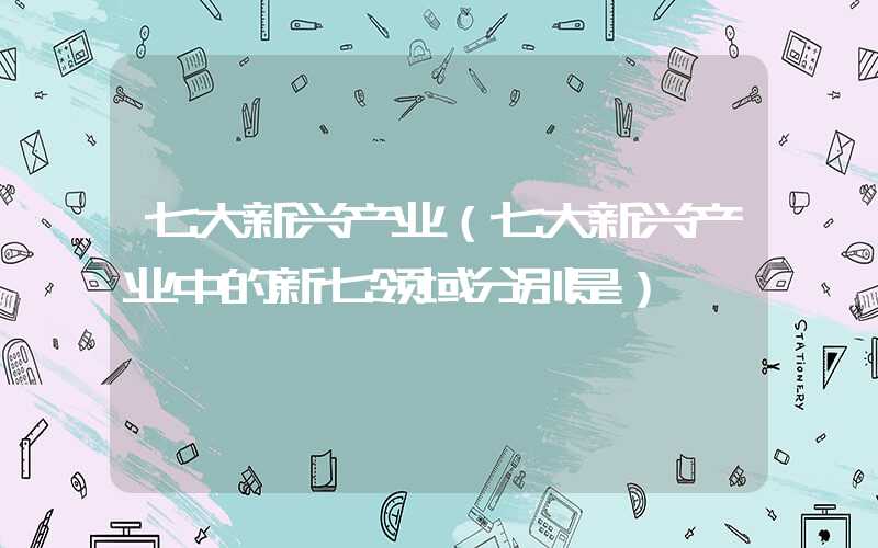 七大新兴产业（七大新兴产业中的新七领域分别是）