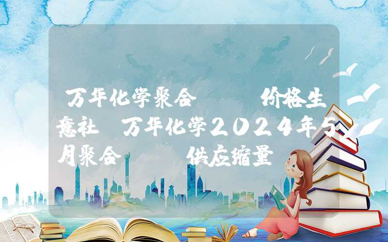 万华化学聚合mdi价格生意社：万华化学2024年5月聚合MDI供应缩量