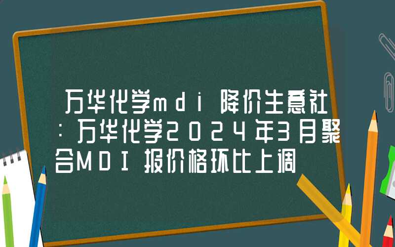 万华化学mdi降价生意社：万华化学2024年3月聚合MDI报价格环比上调