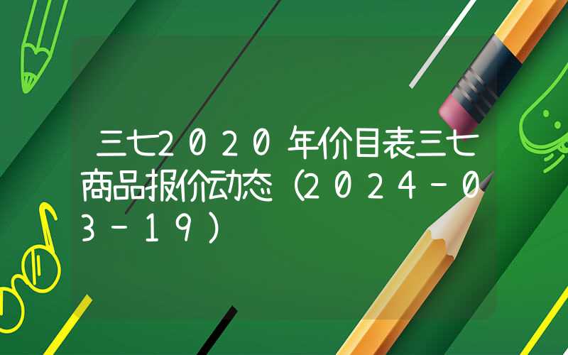 三七2020年价目表三七商品报价动态（2024-03-19）