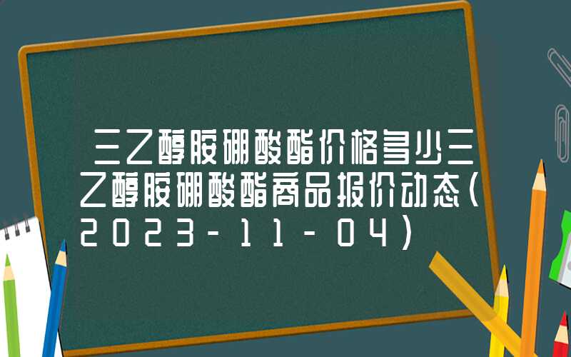 三乙醇胺硼酸酯价格多少三乙醇胺硼酸酯商品报价动态（2023-11-04）