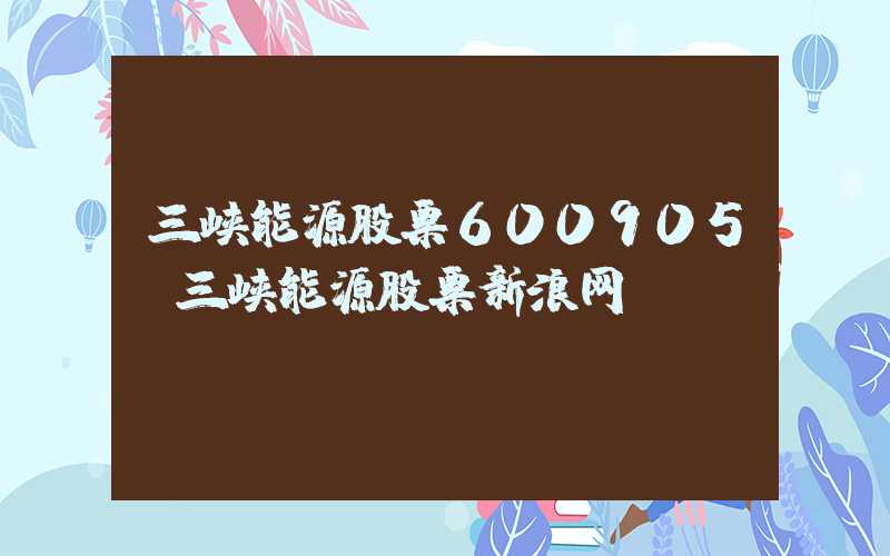 三峡能源股票600905（三峡能源股票新浪网）