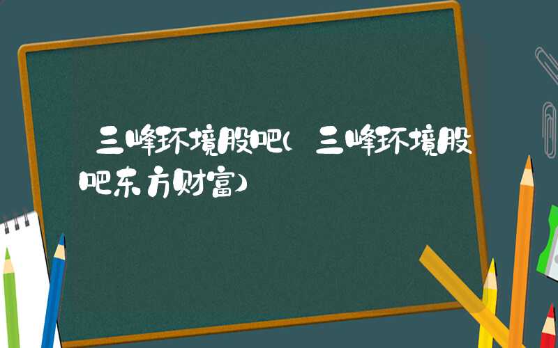 三峰环境股吧（三峰环境股吧东方财富）