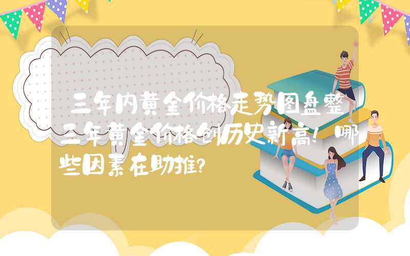 三年内黄金价格走势图盘整三年黄金价格创历史新高！哪些因素在助推？