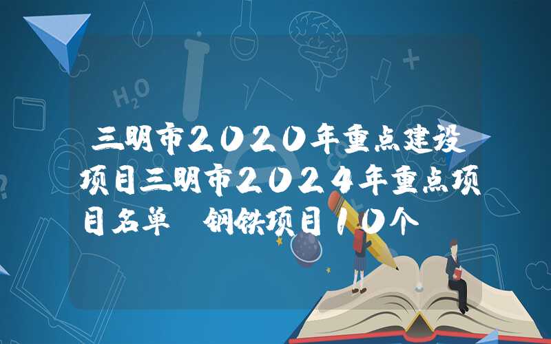 三明市2020年重点建设项目三明市2024年重点项目名单：钢铁项目10个