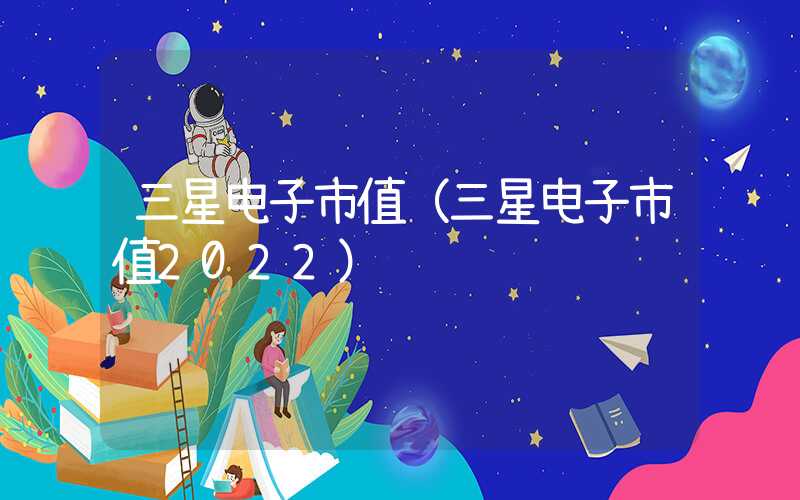 三星电子市值（三星电子市值2022）