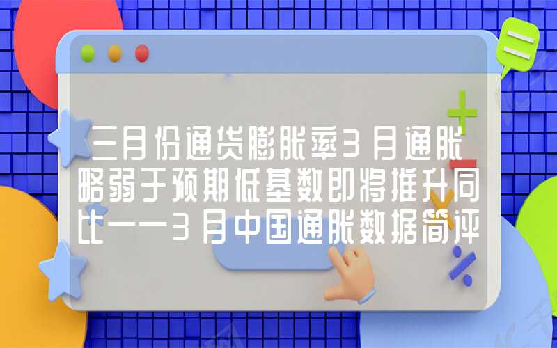 三月份通货膨胀率3月通胀略弱于预期低基数即将推升同比——3月中国通胀数据简评