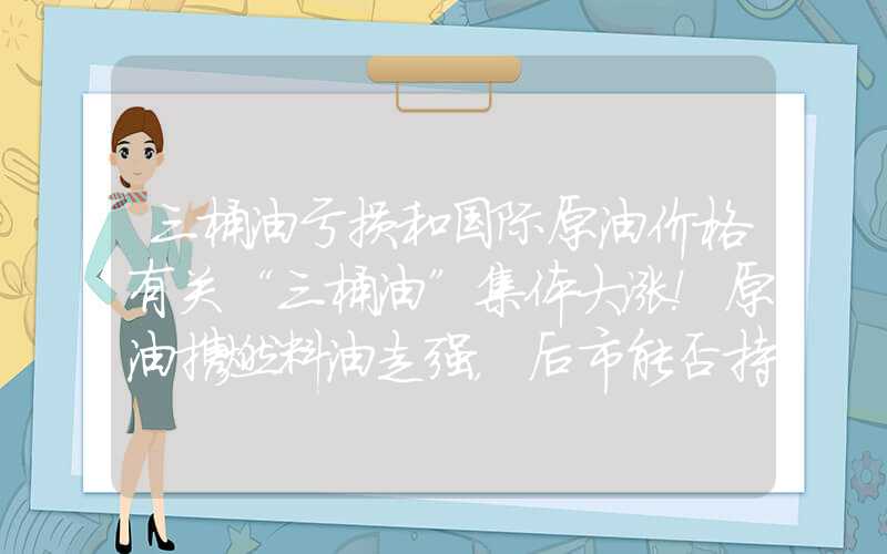 三桶油亏损和国际原油价格有关“三桶油”集体大涨！原油携燃料油走强，后市能否持续上行？