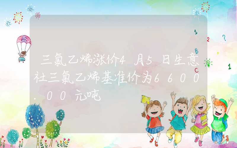 三氯乙烯涨价4月5日生意社三氯乙烯基准价为6600.00元吨