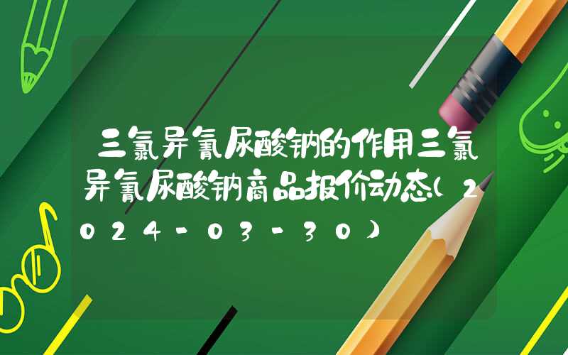 三氯异氰尿酸钠的作用三氯异氰尿酸钠商品报价动态（2024-03-30）