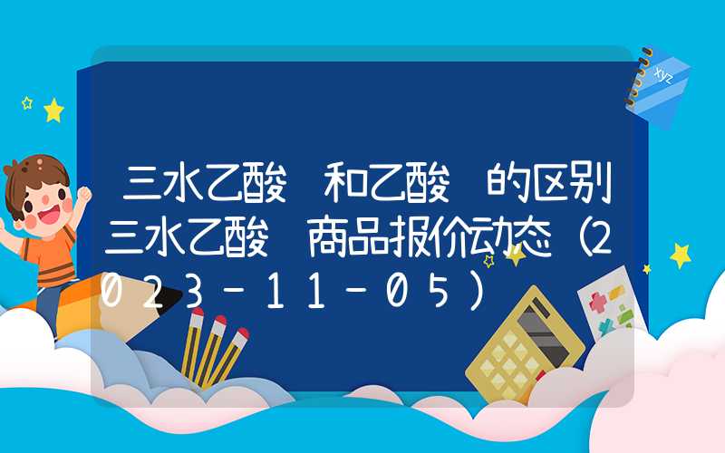 三水乙酸钠和乙酸钠的区别三水乙酸钠商品报价动态（2023-11-05）