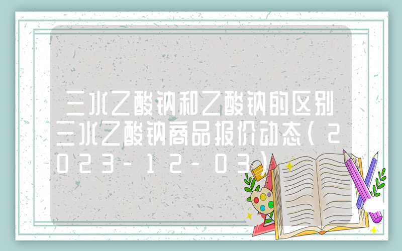 三水乙酸钠和乙酸钠的区别三水乙酸钠商品报价动态（2023-12-03）