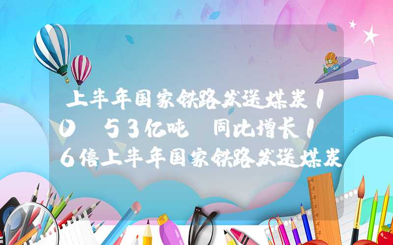 上半年国家铁路发送煤炭10.53亿吨,同比增长1.6倍上半年国家铁路发送煤炭10.53亿吨，同比增长1.6%