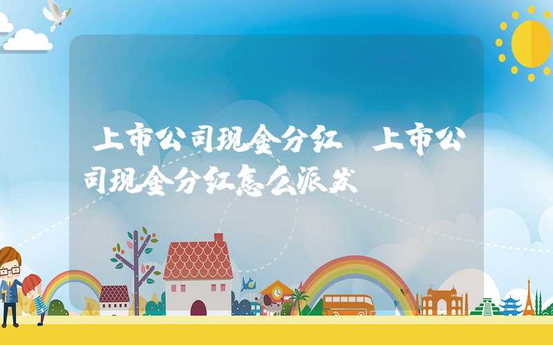 上市公司现金分红（上市公司现金分红怎么派发）