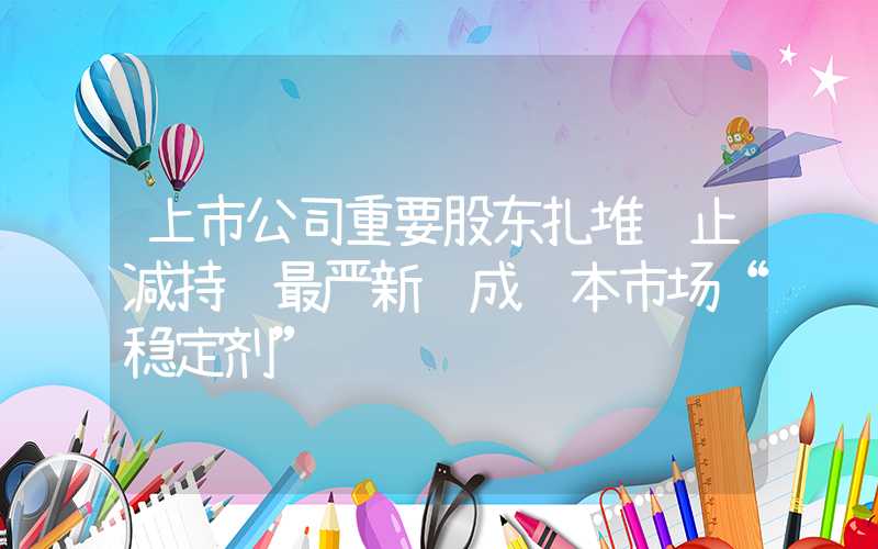 上市公司重要股东扎堆终止减持 最严新规成资本市场“稳定剂”