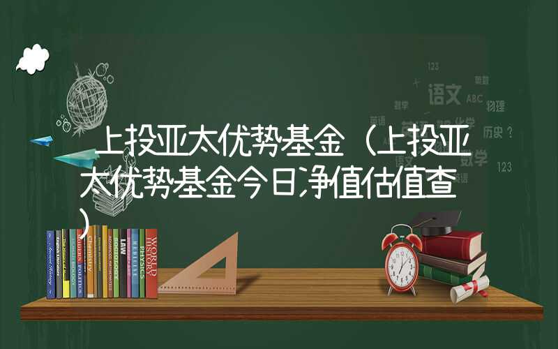 上投亚太优势基金（上投亚太优势基金今日净值估值查询）