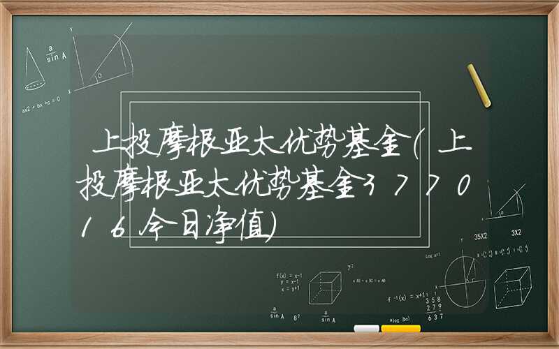 上投摩根亚太优势基金（上投摩根亚太优势基金377016今日净值）