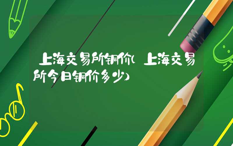 上海交易所铜价（上海交易所今日铜价多少）