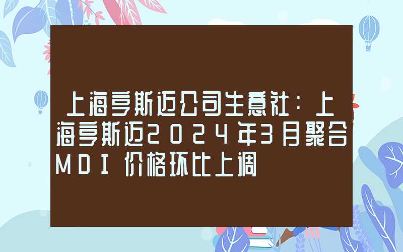 上海亨斯迈公司生意社：上海亨斯迈2024年3月聚合MDI价格环比上调