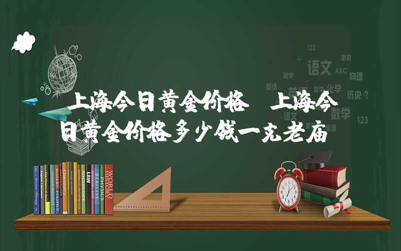 上海今日黄金价格（上海今日黄金价格多少钱一克老庙）