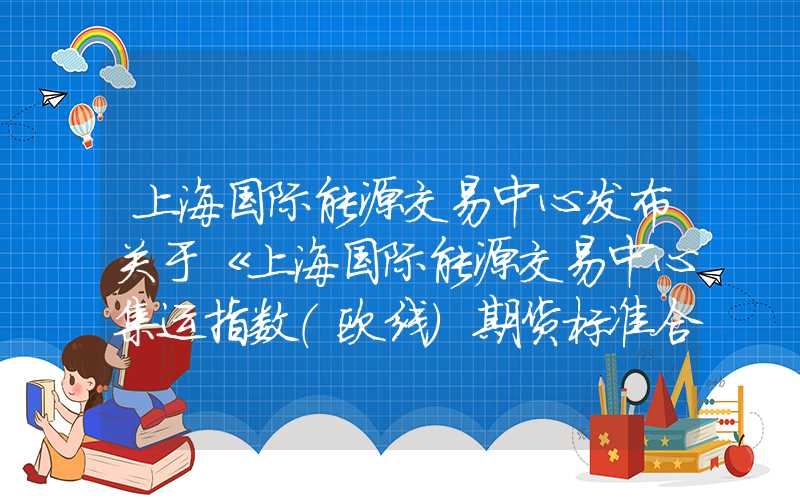 上海国际能源交易中心发布关于《上海国际能源交易中心集运指数（欧线）期货标准合约》及相关实施细则修订版的公告