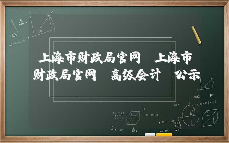 上海市财政局官网（上海市财政局官网 高级会计 公示）