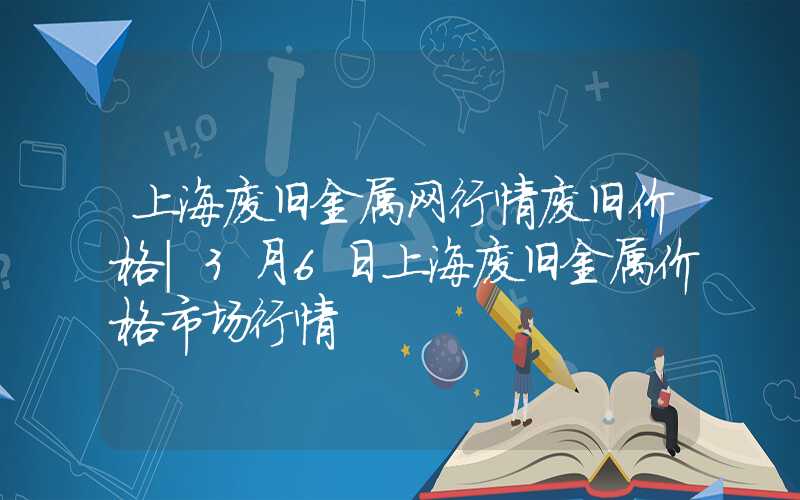 上海废旧金属网行情废旧价格|3月6日上海废旧金属价格市场行情