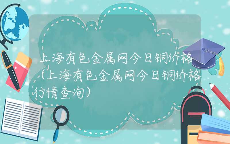 上海有色金属网今日铜价格（上海有色金属网今日铜价格行情查询）