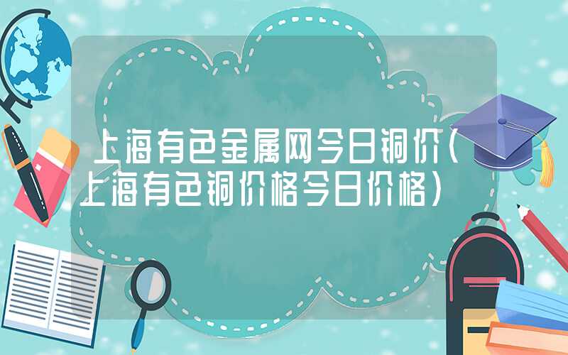 上海有色金属网今日铜价（上海有色铜价格今日价格）