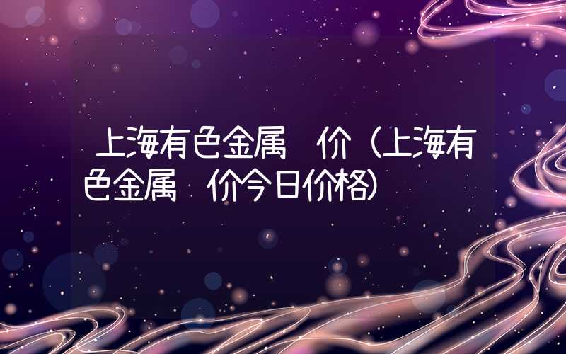 上海有色金属铜价（上海有色金属铜价今日价格）